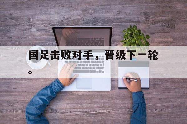 乐动体育入口-国足击败对手，晋级下一轮。