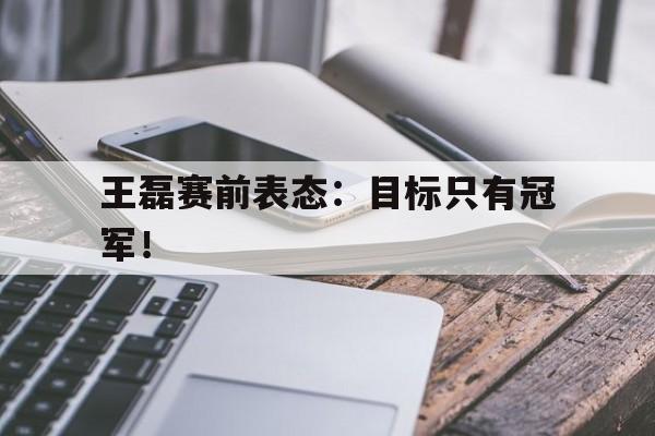 乐动体育官方网站-王磊赛前表态：目标只有冠军！