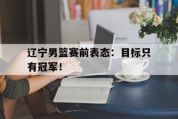 乐动体育官网入口-辽宁男篮赛前表态：目标只有冠军！