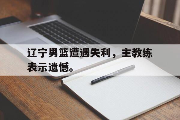 乐动体育入口-辽宁男篮遭遇失利，主教练表示遗憾。