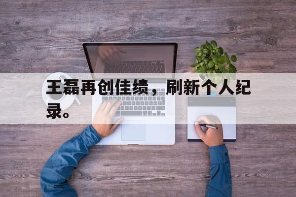 乐动体育入口-王磊再创佳绩，刷新个人纪录。