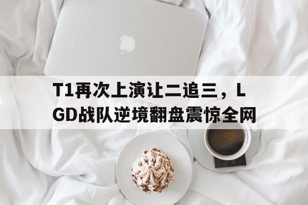 乐动体育入口-T1再次上演让二追三，LGD战队逆境翻盘震惊全网