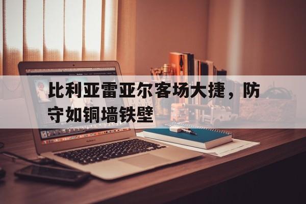 乐动体育入口-比利亚雷亚尔客场大捷，防守如铜墙铁壁