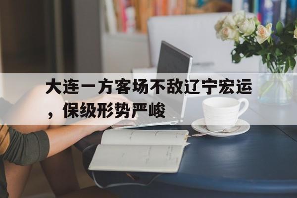 乐动体育-大连一方客场不敌辽宁宏运，保级形势严峻