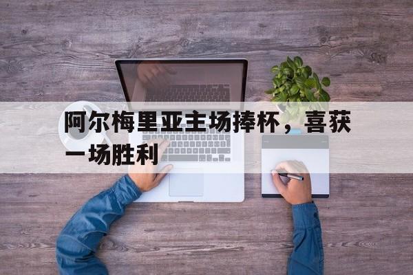 乐动体育官方网站-阿尔梅里亚主场捧杯，喜获一场胜利