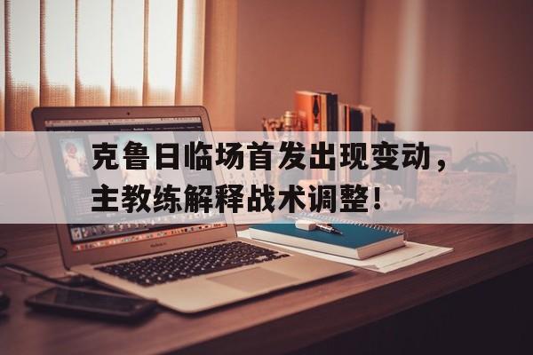 乐动体育入口-克鲁日临场首发出现变动，主教练解释战术调整！