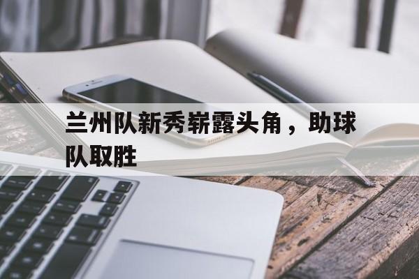 乐动体育入口-兰州队新秀崭露头角，助球队取胜