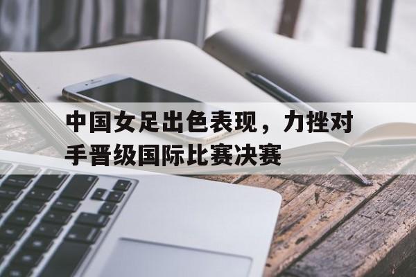 乐动体育入口-中国女足出色表现，力挫对手晋级国际比赛决赛